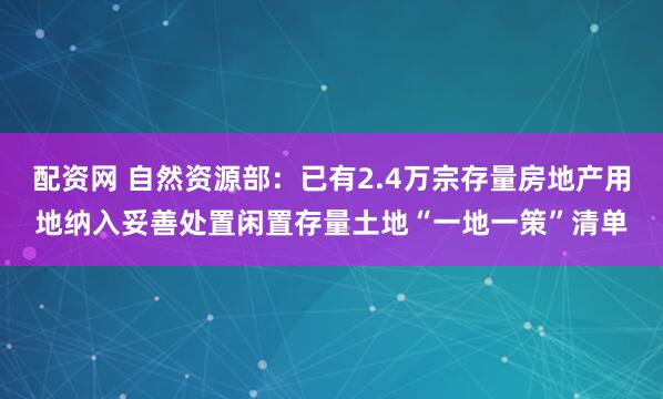配资网 自然资源部：已有2.4万宗存量房地产用地纳入妥善处置闲置存量土地“一地一策”清单