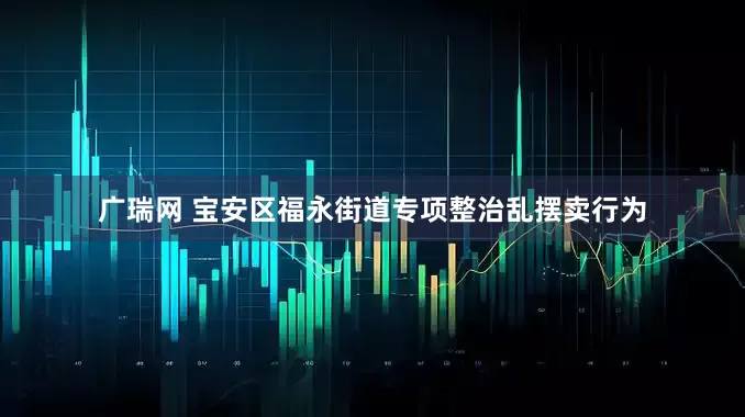 广瑞网 宝安区福永街道专项整治乱摆卖行为