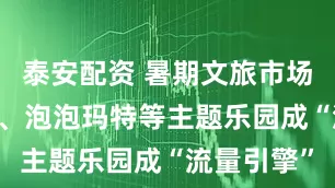 泰安配资 暑期文旅市场火热 乐高、泡泡玛特等主题乐园成“流量引擎”