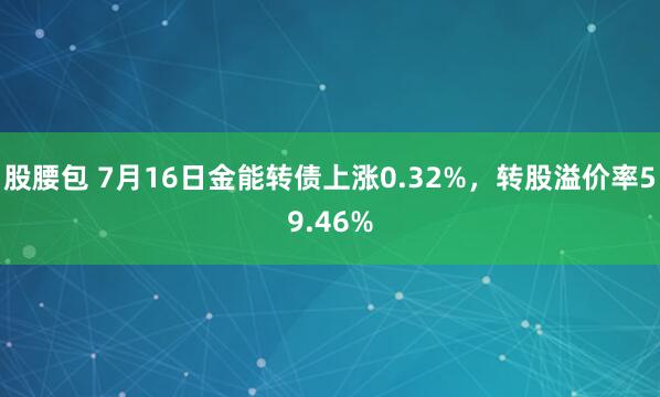 股腰包 7月16日金能转债上涨0.32%，转股溢价率59.46%