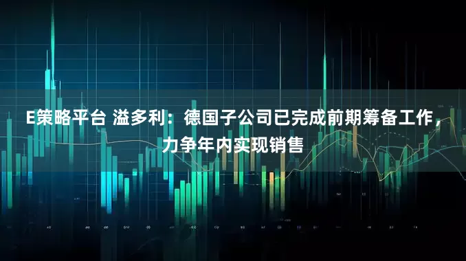E策略平台 溢多利：德国子公司已完成前期筹备工作，力争年内实现销售