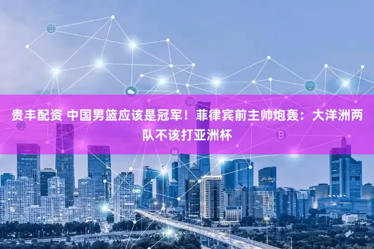 贵丰配资 中国男篮应该是冠军！菲律宾前主帅炮轰：大洋洲两队不该打亚洲杯