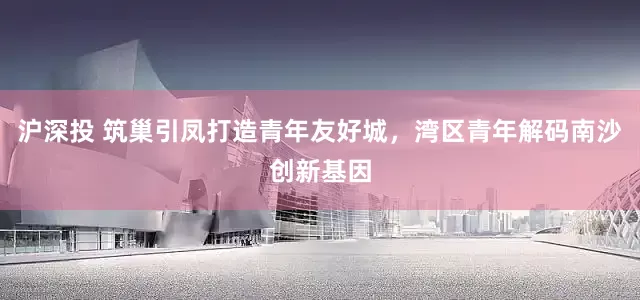 沪深投 筑巢引凤打造青年友好城，湾区青年解码南沙创新基因