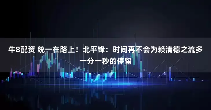 牛8配资 统一在路上！北平锋：时间再不会为赖清德之流多一分一秒的停留