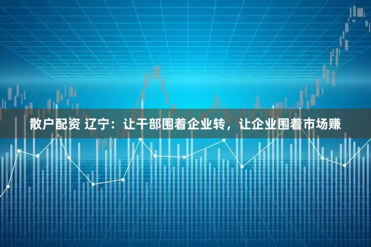 散户配资 辽宁：让干部围着企业转，让企业围着市场赚