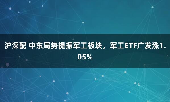 沪深配 中东局势提振军工板块，军工ETF广发涨1.05%