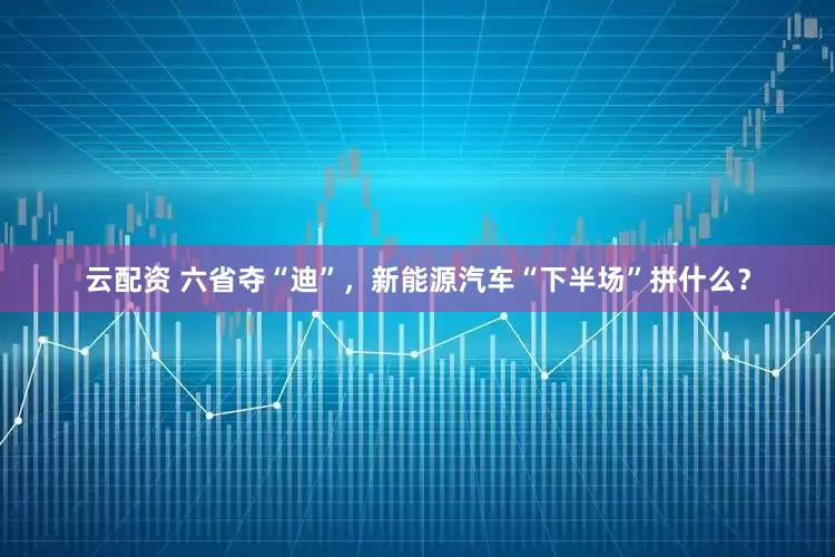 云配资 六省夺“迪”，新能源汽车“下半场”拼什么？