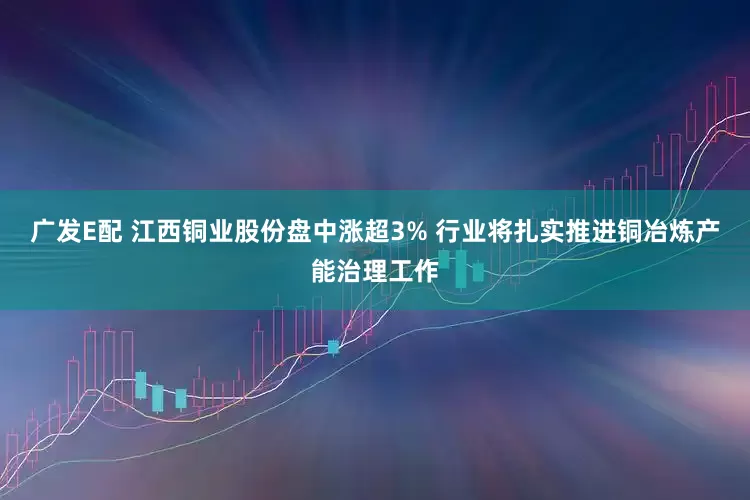 广发E配 江西铜业股份盘中涨超3% 行业将扎实推进铜冶炼产能治理工作